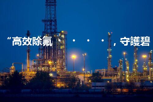 “高效除氟，守護碧水藍天——廢水中氟離子處理新篇章”